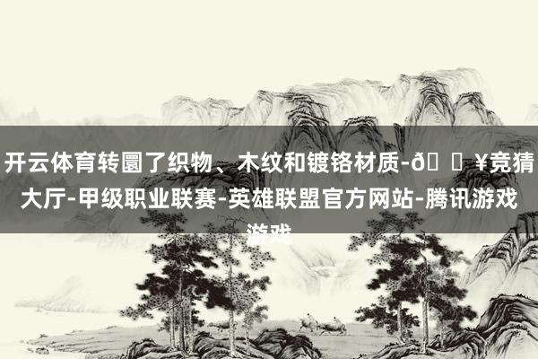 开云体育转圜了织物、木纹和镀铬材质-🔥竞猜大厅-甲级职业联赛-英雄联盟官方网站-腾讯游戏