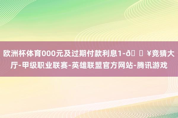 欧洲杯体育000元及过期付款利息1-🔥竞猜大厅-甲级职业联赛-英雄联盟官方网站-腾讯游戏