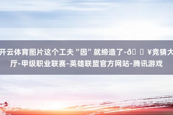 开云体育图片这个工夫“因”就缔造了-🔥竞猜大厅-甲级职业联赛-英雄联盟官方网站-腾讯游戏