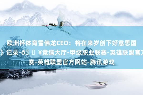 欧洲杯体育雪佛龙CEO：将在来岁创下好意思国石油产量（最高）记录-🔥竞猜大厅-甲级职业联赛-英雄联盟官方网站-腾讯游戏