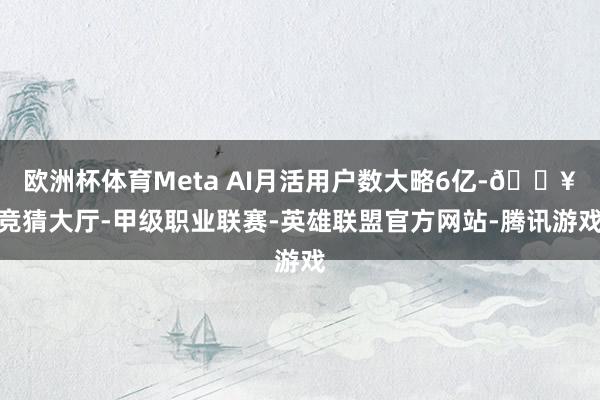 欧洲杯体育Meta AI月活用户数大略6亿-🔥竞猜大厅-甲级职业联赛-英雄联盟官方网站-腾讯游戏