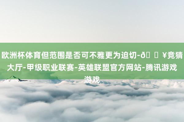 欧洲杯体育但范围是否可不雅更为迫切-🔥竞猜大厅-甲级职业联赛-英雄联盟官方网站-腾讯游戏