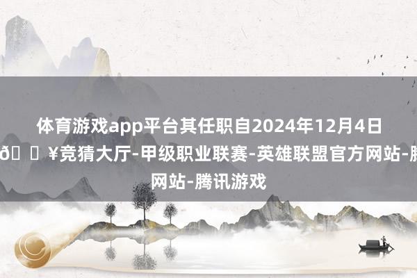 体育游戏app平台其任职自2024年12月4日起奏效-🔥竞猜大厅-甲级职业联赛-英雄联盟官方网站-腾讯游戏