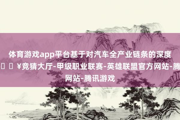 体育游戏app平台基于对汽车全产业链条的深度调研-🔥竞猜大厅-甲级职业联赛-英雄联盟官方网站-腾讯游戏