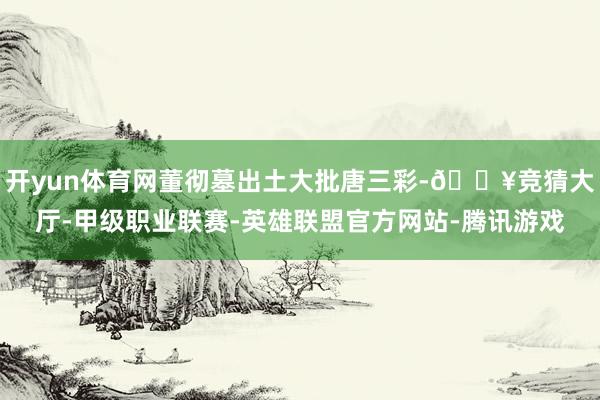 开yun体育网董彻墓出土大批唐三彩-🔥竞猜大厅-甲级职业联赛-英雄联盟官方网站-腾讯游戏