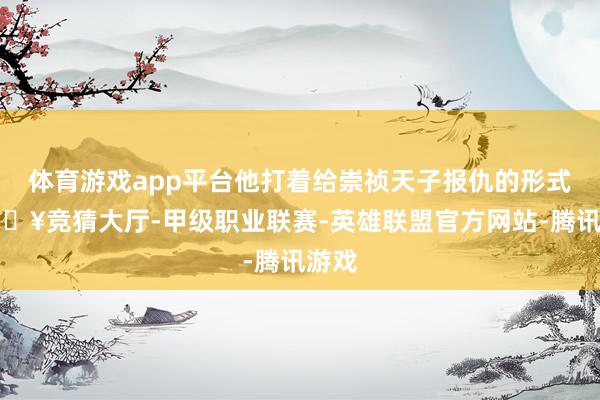 体育游戏app平台他打着给崇祯天子报仇的形式-🔥竞猜大厅-甲级职业联赛-英雄联盟官方网站-腾讯游戏