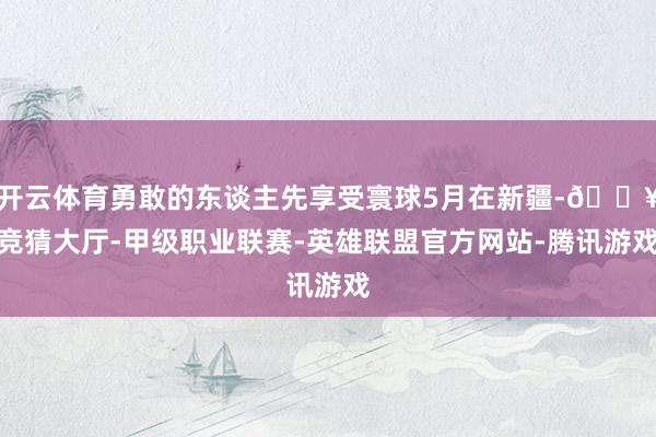 开云体育勇敢的东谈主先享受寰球5月在新疆-🔥竞猜大厅-甲级职业联赛-英雄联盟官方网站-腾讯游戏