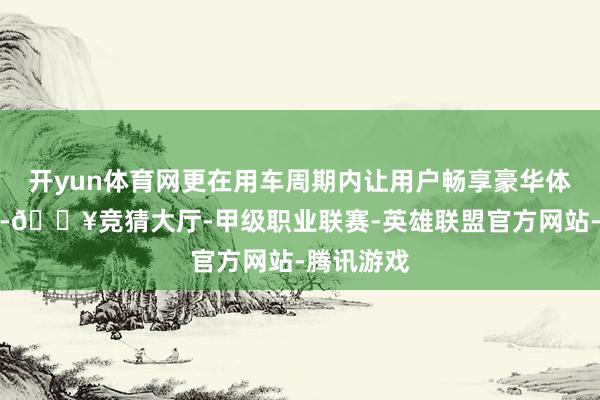 开yun体育网更在用车周期内让用户畅享豪华体验大满配-🔥竞猜大厅-甲级职业联赛-英雄联盟官方网站-腾讯游戏