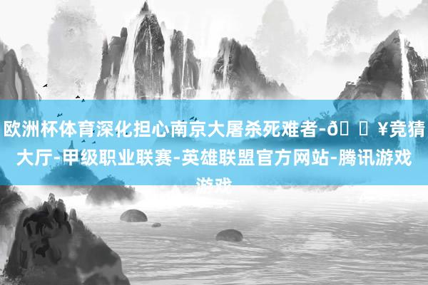 欧洲杯体育深化担心南京大屠杀死难者-🔥竞猜大厅-甲级职业联赛-英雄联盟官方网站-腾讯游戏