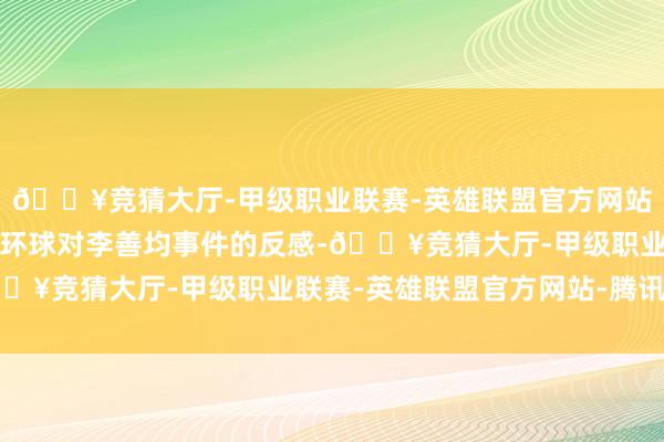 🔥竞猜大厅-甲级职业联赛-英雄联盟官方网站-腾讯游戏彻底不了解环球对李善均事件的反感-🔥竞猜大厅-甲级职业联赛-英雄联盟官方网站-腾讯游戏