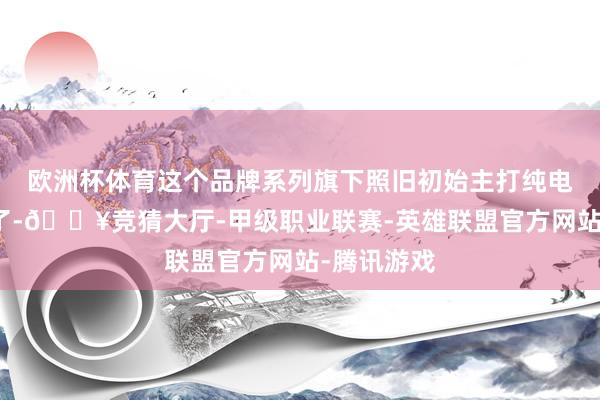 欧洲杯体育这个品牌系列旗下照旧初始主打纯电技巧体系了-🔥竞猜大厅-甲级职业联赛-英雄联盟官方网站-腾讯游戏