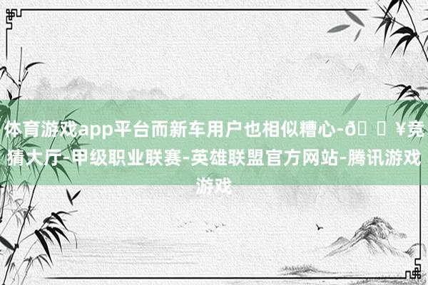 体育游戏app平台而新车用户也相似糟心-🔥竞猜大厅-甲级职业联赛-英雄联盟官方网站-腾讯游戏