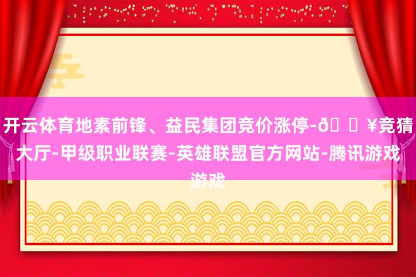 开云体育地素前锋、益民集团竞价涨停-🔥竞猜大厅-甲级职业联赛-英雄联盟官方网站-腾讯游戏