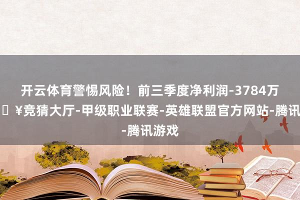 开云体育警惕风险！前三季度净利润-3784万-🔥竞猜大厅-甲级职业联赛-英雄联盟官方网站-腾讯游戏