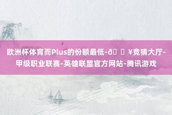 欧洲杯体育而Plus的份额最低-🔥竞猜大厅-甲级职业联赛-英雄联盟官方网站-腾讯游戏