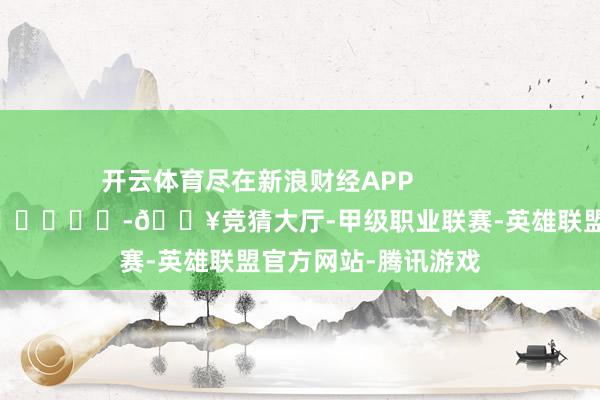 开云体育尽在新浪财经APP            													-🔥竞猜大厅-甲级职业联赛-英雄联盟官方网站-腾讯游戏