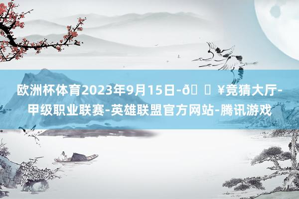 欧洲杯体育　　2023年9月15日-🔥竞猜大厅-甲级职业联赛-英雄联盟官方网站-腾讯游戏