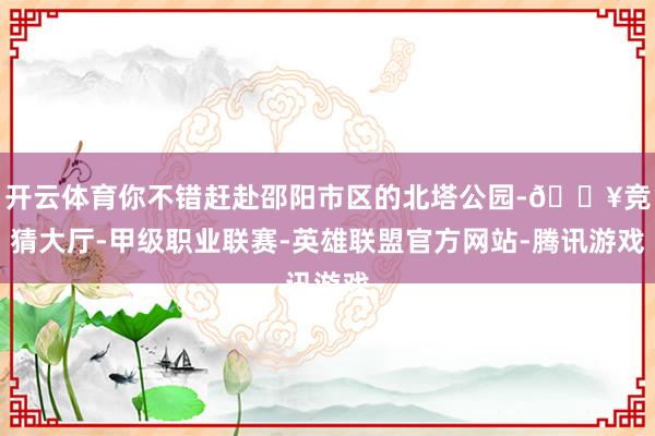 开云体育你不错赶赴邵阳市区的北塔公园-🔥竞猜大厅-甲级职业联赛-英雄联盟官方网站-腾讯游戏