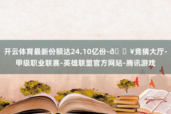 开云体育最新份额达24.10亿份-🔥竞猜大厅-甲级职业联赛-英雄联盟官方网站-腾讯游戏