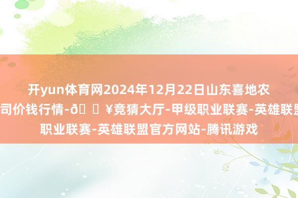 开yun体育网2024年12月22日山东喜地农家具市集处理有限公司价钱行情-🔥竞猜大厅-甲级职业联赛-英雄联盟官方网站-腾讯游戏