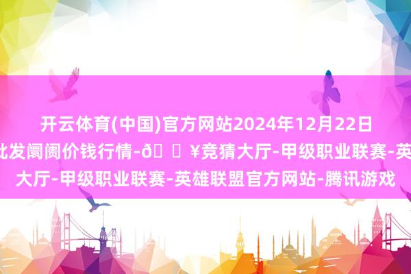 开云体育(中国)官方网站2024年12月22日安徽省淮北市中瑞农居品批发阛阓价钱行情-🔥竞猜大厅-甲级职业联赛-英雄联盟官方网站-腾讯游戏