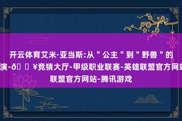 开云体育艾米·亚当斯:从＂公主＂到＂野兽＂的改动当作主演-🔥竞猜大厅-甲级职业联赛-英雄联盟官方网站-腾讯游戏