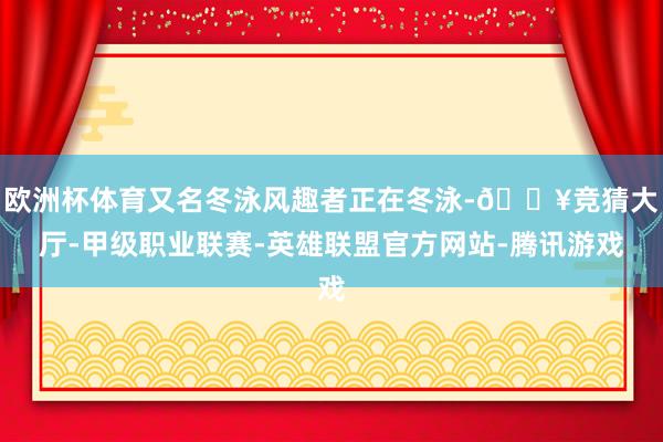 欧洲杯体育又名冬泳风趣者正在冬泳-🔥竞猜大厅-甲级职业联赛-英雄联盟官方网站-腾讯游戏