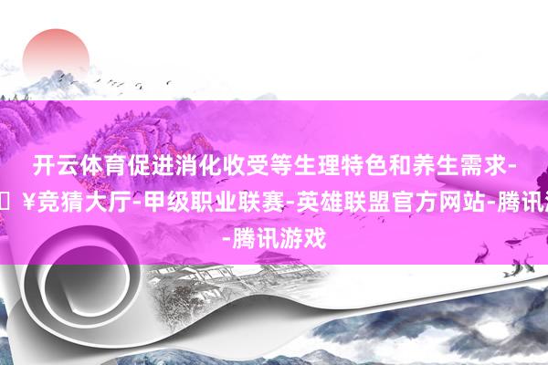 开云体育促进消化收受等生理特色和养生需求-🔥竞猜大厅-甲级职业联赛-英雄联盟官方网站-腾讯游戏