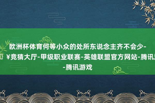 欧洲杯体育何等小众的处所东说念主齐不会少-🔥竞猜大厅-甲级职业联赛-英雄联盟官方网站-腾讯游戏