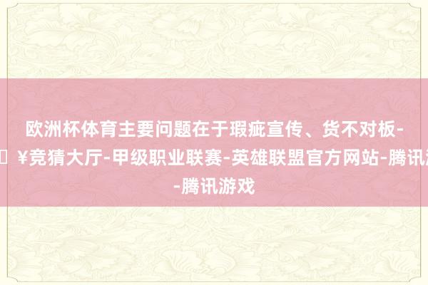 欧洲杯体育主要问题在于瑕疵宣传、货不对板-🔥竞猜大厅-甲级职业联赛-英雄联盟官方网站-腾讯游戏