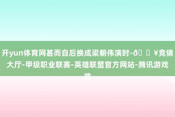 开yun体育网甚而自后换成梁朝伟演时-🔥竞猜大厅-甲级职业联赛-英雄联盟官方网站-腾讯游戏