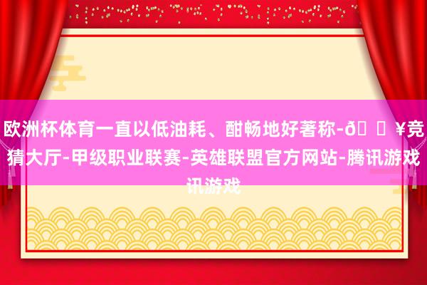 欧洲杯体育一直以低油耗、酣畅地好著称-🔥竞猜大厅-甲级职业联赛-英雄联盟官方网站-腾讯游戏