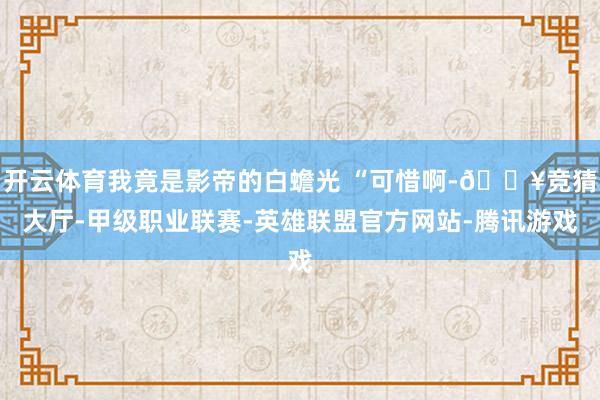 开云体育我竟是影帝的白蟾光 “可惜啊-🔥竞猜大厅-甲级职业联赛-英雄联盟官方网站-腾讯游戏