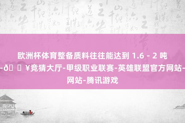 欧洲杯体育整备质料往往能达到 1.6 - 2 吨以致更重-🔥竞猜大厅-甲级职业联赛-英雄联盟官方网站-腾讯游戏