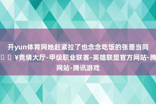 开yun体育网她赶紧拉了也念念吃饭的张蔷当同友军-🔥竞猜大厅-甲级职业联赛-英雄联盟官方网站-腾讯游戏