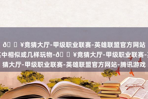 🔥竞猜大厅-甲级职业联赛-英雄联盟官方网站-腾讯游戏家长拿走其中相似或几样玩物-🔥竞猜大厅-甲级职业联赛-英雄联盟官方网站-腾讯游戏