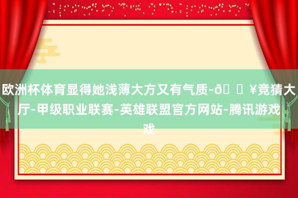 欧洲杯体育显得她浅薄大方又有气质-🔥竞猜大厅-甲级职业联赛-英雄联盟官方网站-腾讯游戏