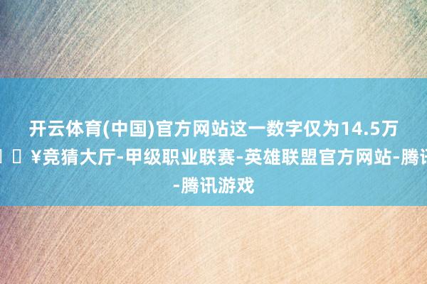 开云体育(中国)官方网站这一数字仅为14.5万辆-🔥竞猜大厅-甲级职业联赛-英雄联盟官方网站-腾讯游戏