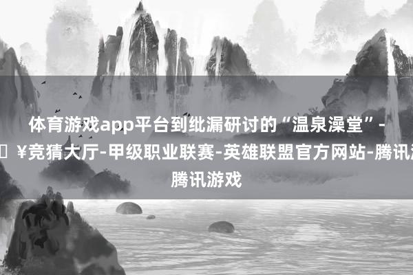 体育游戏app平台到纰漏研讨的“温泉澡堂”-🔥竞猜大厅-甲级职业联赛-英雄联盟官方网站-腾讯游戏