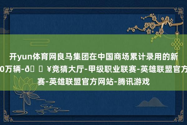 开yun体育网良马集团在中国商场累计录用的新动力车已向上40万辆-🔥竞猜大厅-甲级职业联赛-英雄联盟官方网站-腾讯游戏