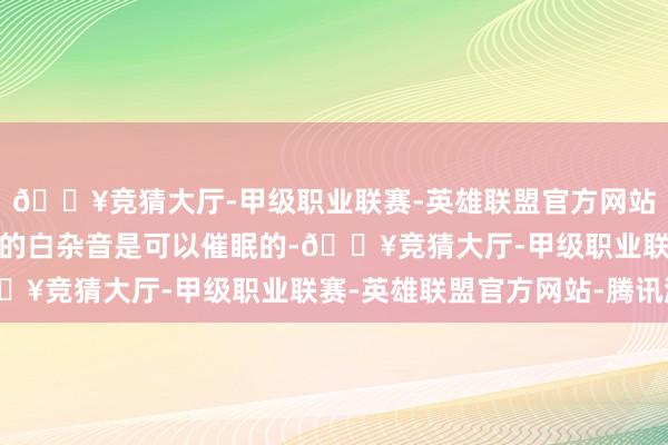 🔥竞猜大厅-甲级职业联赛-英雄联盟官方网站-腾讯游戏雪花屏发出的白杂音是可以催眠的-🔥竞猜大厅-甲级职业联赛-英雄联盟官方网站-腾讯游戏