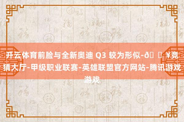 开云体育前脸与全新奥迪 Q3 较为形似-🔥竞猜大厅-甲级职业联赛-英雄联盟官方网站-腾讯游戏