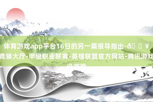 体育游戏app平台16日的另一篇报导指出-🔥竞猜大厅-甲级职业联赛-英雄联盟官方网站-腾讯游戏