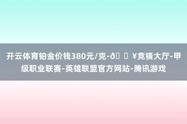 开云体育铂金价钱380元/克-🔥竞猜大厅-甲级职业联赛-英雄联盟官方网站-腾讯游戏