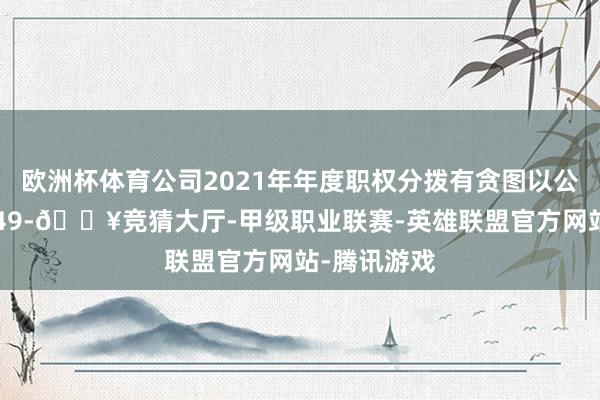 欧洲杯体育公司2021年年度职权分拨有贪图以公司总股本649-🔥竞猜大厅-甲级职业联赛-英雄联盟官方网站-腾讯游戏