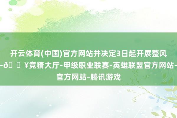 开云体育(中国)官方网站并决定3日起开展整风肃纪当作-🔥竞猜大厅-甲级职业联赛-英雄联盟官方网站-腾讯游戏