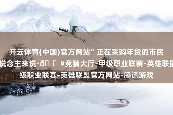 开云体育(中国)官方网站”正在采购年货的市民冯玮琪说：“对大东说念主来说-🔥竞猜大厅-甲级职业联赛-英雄联盟官方网站-腾讯游戏