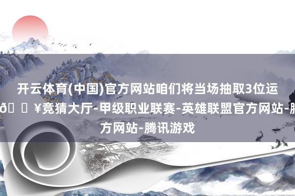 开云体育(中国)官方网站咱们将当场抽取3位运道网友-🔥竞猜大厅-甲级职业联赛-英雄联盟官方网站-腾讯游戏