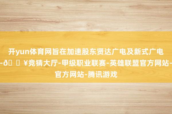 开yun体育网旨在加速股东贤达广电及新式广电采集诞生-🔥竞猜大厅-甲级职业联赛-英雄联盟官方网站-腾讯游戏