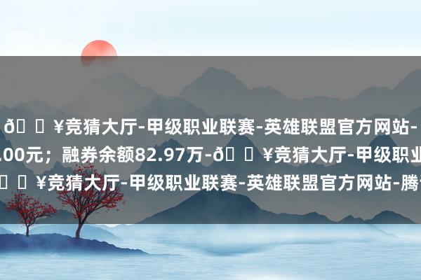 🔥竞猜大厅-甲级职业联赛-英雄联盟官方网站-腾讯游戏卖出金额0.00元；融券余额82.97万-🔥竞猜大厅-甲级职业联赛-英雄联盟官方网站-腾讯游戏